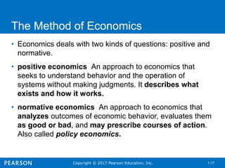 Copyright © 2017 Pearson Education, Inc. 1-17
The Method of Economics
• Economics deals with two kinds of questions: positive and
normative.
• positive economics An approach to economics that
seeks to understand behavior and the operation of
systems without making judgments. It describes what
exists and how it works.
• normative economics An approach to economics that
analyzes outcomes of economic behavior, evaluates them
as good or bad, and may prescribe courses of action.
Also called policy economics.
 