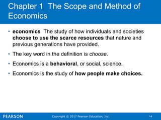 Copyright © 2017 Pearson Education, Inc. 1-4
Chapter 1 The Scope and Method of
Economics
• economics The study of how individuals and societies
choose to use the scarce resources that nature and
previous generations have provided.
• The key word in the definition is choose.
• Economics is a behavioral, or social, science.
• Economics is the study of how people make choices.
 