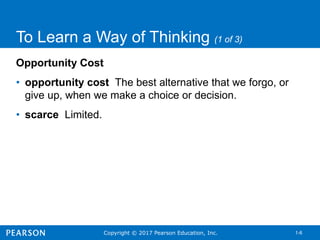 Copyright © 2017 Pearson Education, Inc. 1-6
To Learn a Way of Thinking (1 of 3)
Opportunity Cost
• opportunity cost The best alternative that we forgo, or
give up, when we make a choice or decision.
• scarce Limited.
 