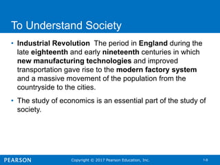 Copyright © 2017 Pearson Education, Inc. 1-9
To Understand Society
• Industrial Revolution The period in England during the
late eighteenth and early nineteenth centuries in which
new manufacturing technologies and improved
transportation gave rise to the modern factory system
and a massive movement of the population from the
countryside to the cities.
• The study of economics is an essential part of the study of
society.
 