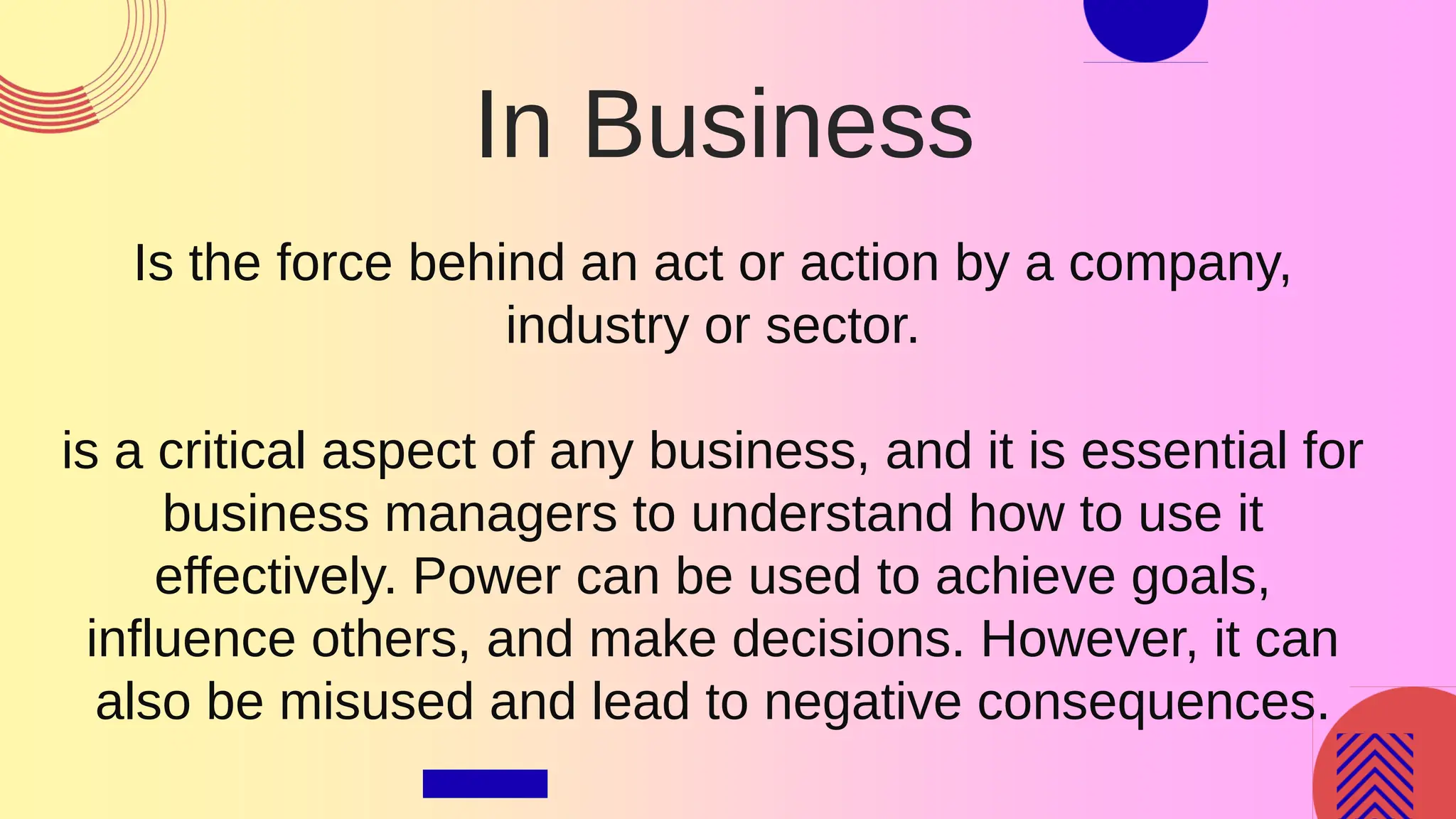 In Business
Is the force behind an act or action by a company,
industry or sector.
is a critical aspect of any business, and it is essential for
business managers to understand how to use it
effectively. Power can be used to achieve goals,
influence others, and make decisions. However, it can
also be misused and lead to negative consequences.
 