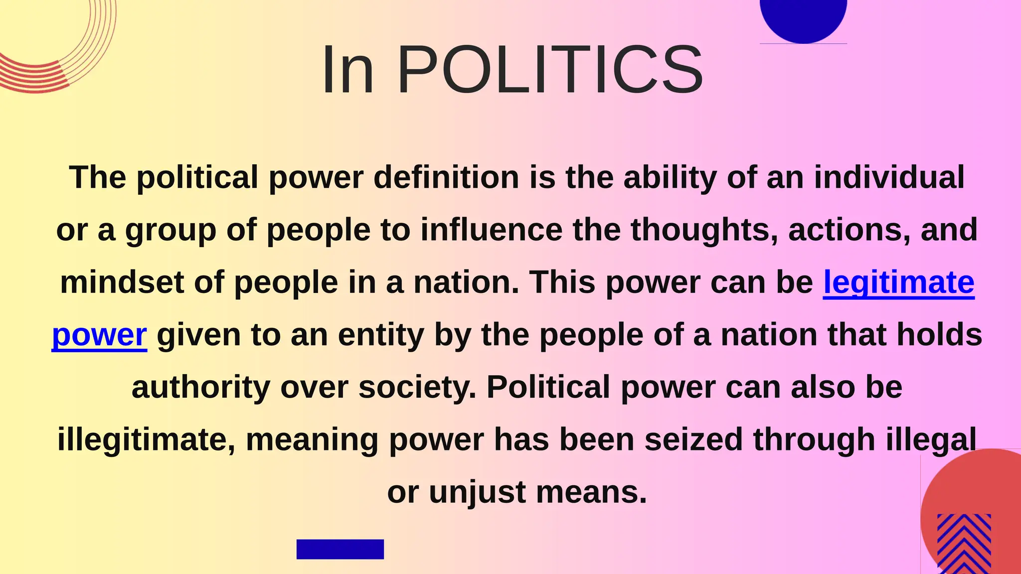 In POLITICS
The political power definition is the ability of an individual
or a group of people to influence the thoughts, actions, and
mindset of people in a nation. This power can be legitimate
power given to an entity by the people of a nation that holds
authority over society. Political power can also be
illegitimate, meaning power has been seized through illegal
or unjust means.
 