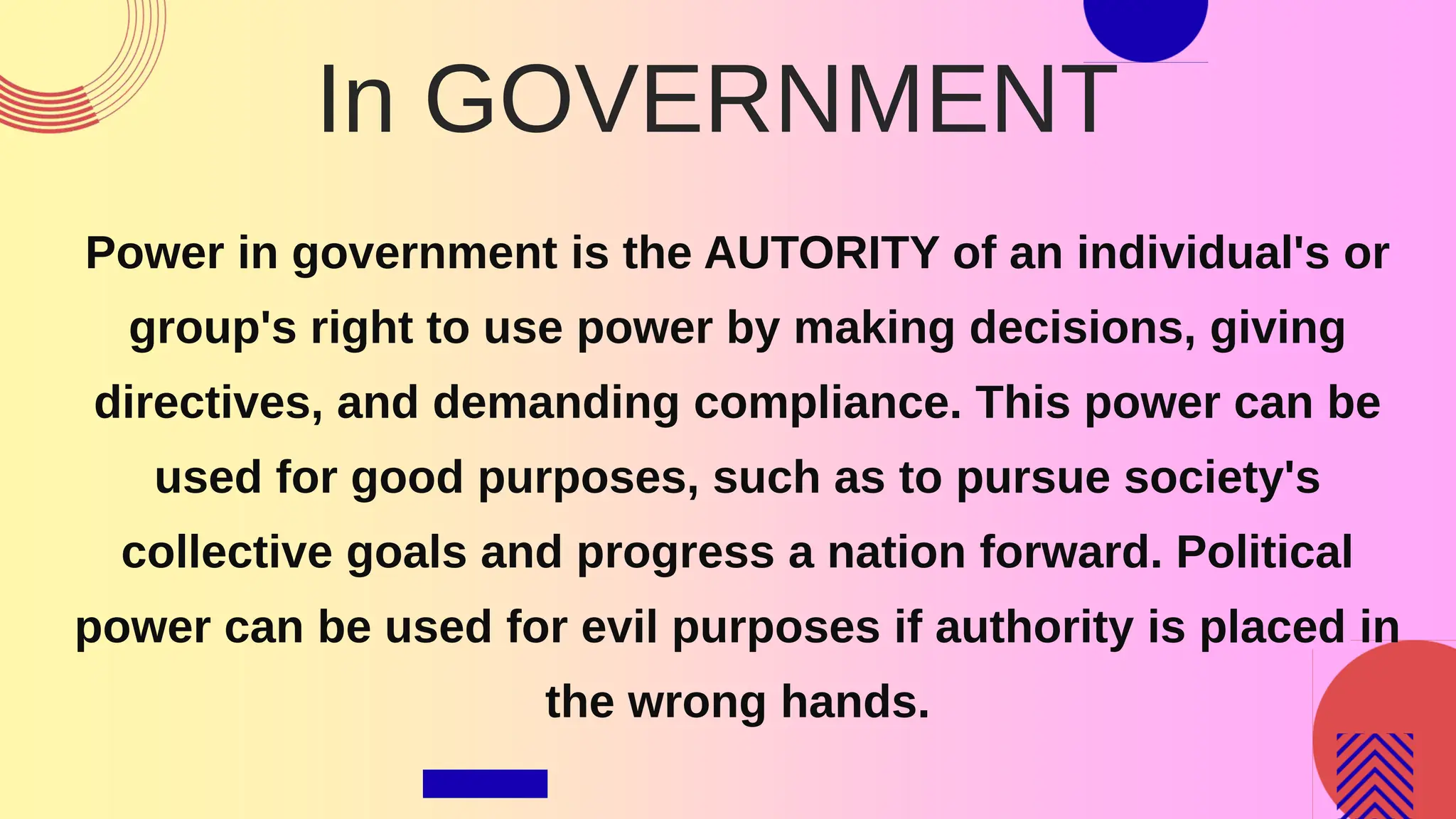 In GOVERNMENT
Power in government is the AUTORITY of an individual's or
group's right to use power by making decisions, giving
directives, and demanding compliance. This power can be
used for good purposes, such as to pursue society's
collective goals and progress a nation forward. Political
power can be used for evil purposes if authority is placed in
the wrong hands.
 