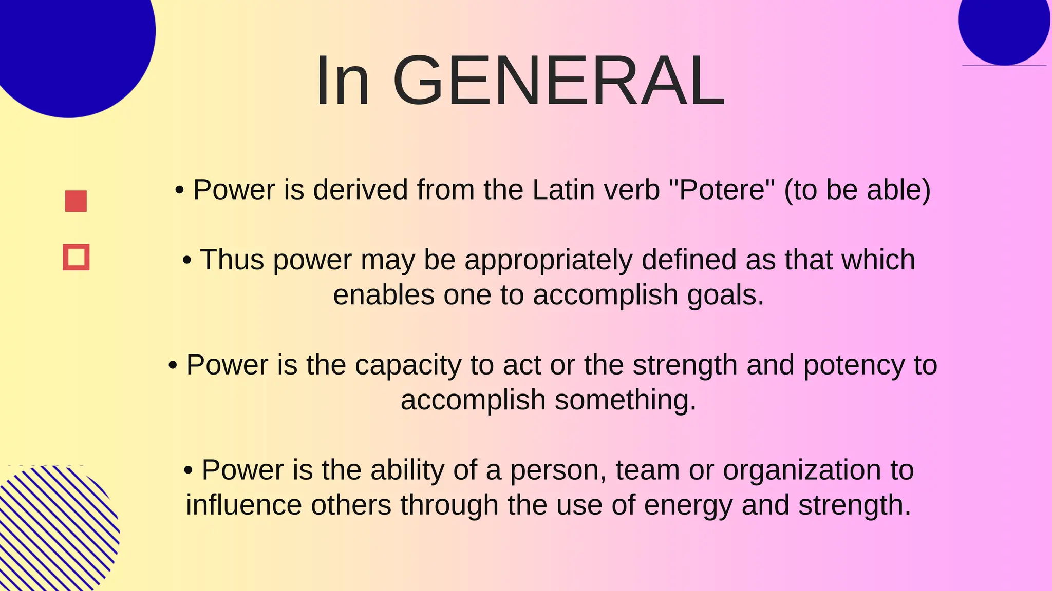 • Power is derived from the Latin verb "Potere" (to be able)
• Thus power may be appropriately defined as that which
enables one to accomplish goals.
• Power is the capacity to act or the strength and potency to
accomplish something.
• Power is the ability of a person, team or organization to
influence others through the use of energy and strength.
In GENERAL
 