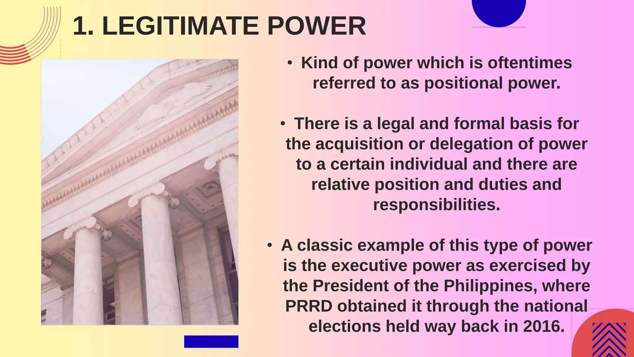 1. LEGITIMATE POWER
• Kind of power which is oftentimes
referred to as positional power.
• There is a legal and formal basis for
the acquisition or delegation of power
to a certain individual and there are
relative position and duties and
responsibilities.
• A classic example of this type of power
is the executive power as exercised by
the President of the Philippines, where
PRRD obtained it through the national
elections held way back in 2016.
 