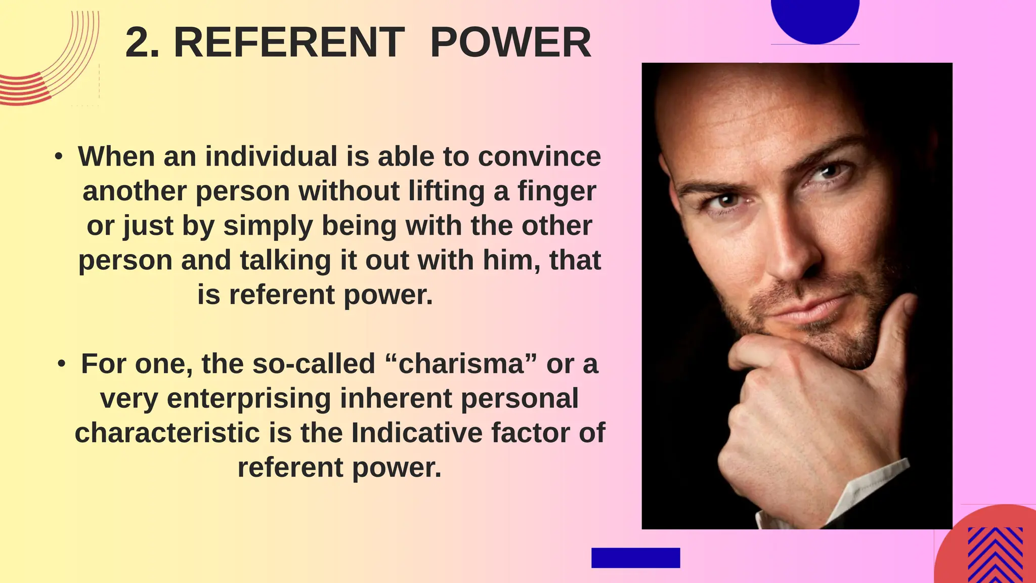 2. REFERENT POWER
• When an individual is able to convince
another person without lifting a finger
or just by simply being with the other
person and talking it out with him, that
is referent power.
• For one, the so-called “charisma” or a
very enterprising inherent personal
characteristic is the Indicative factor of
referent power.
 