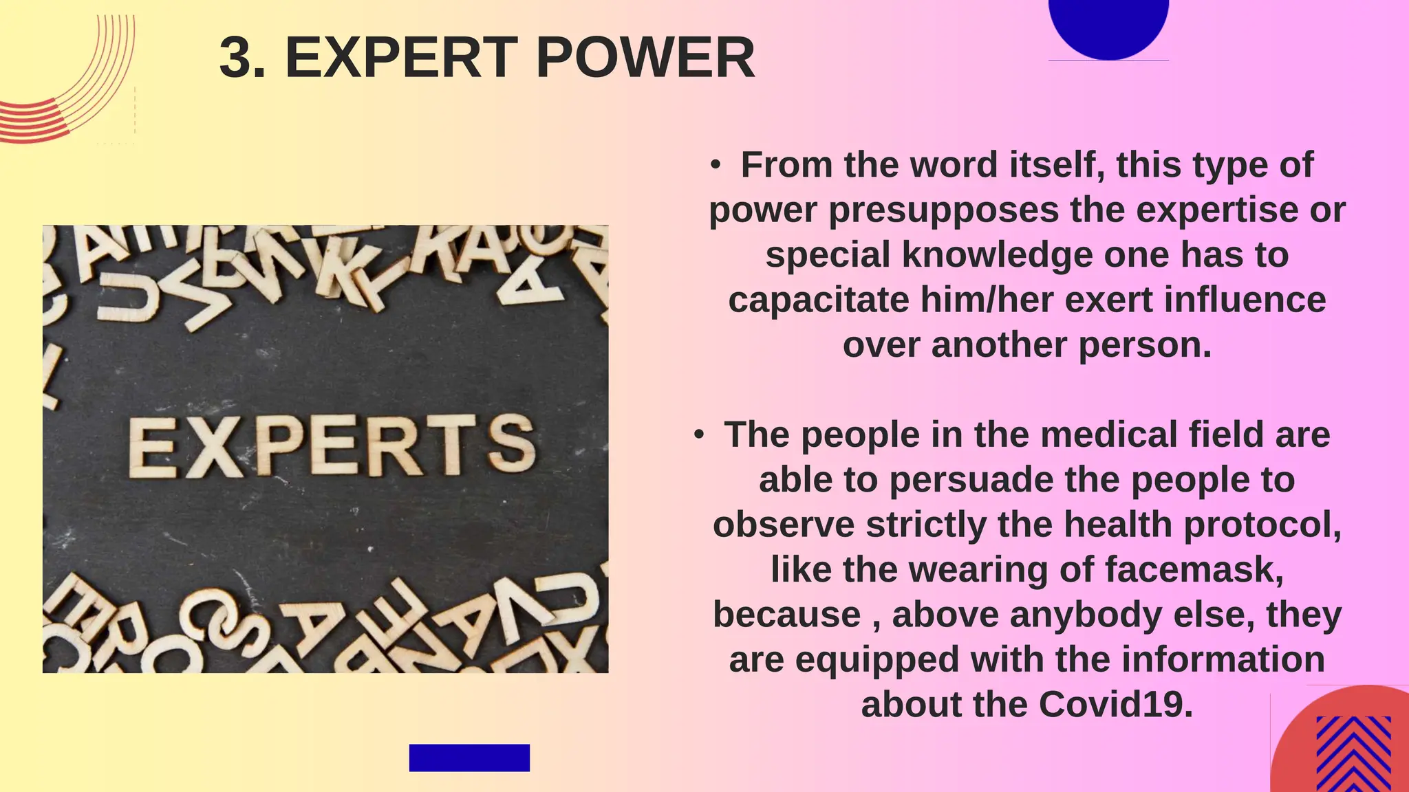 3. EXPERT POWER
• From the word itself, this type of
power presupposes the expertise or
special knowledge one has to
capacitate him/her exert influence
over another person.
• The people in the medical field are
able to persuade the people to
observe strictly the health protocol,
like the wearing of facemask,
because , above anybody else, they
are equipped with the information
about the Covid19.
 