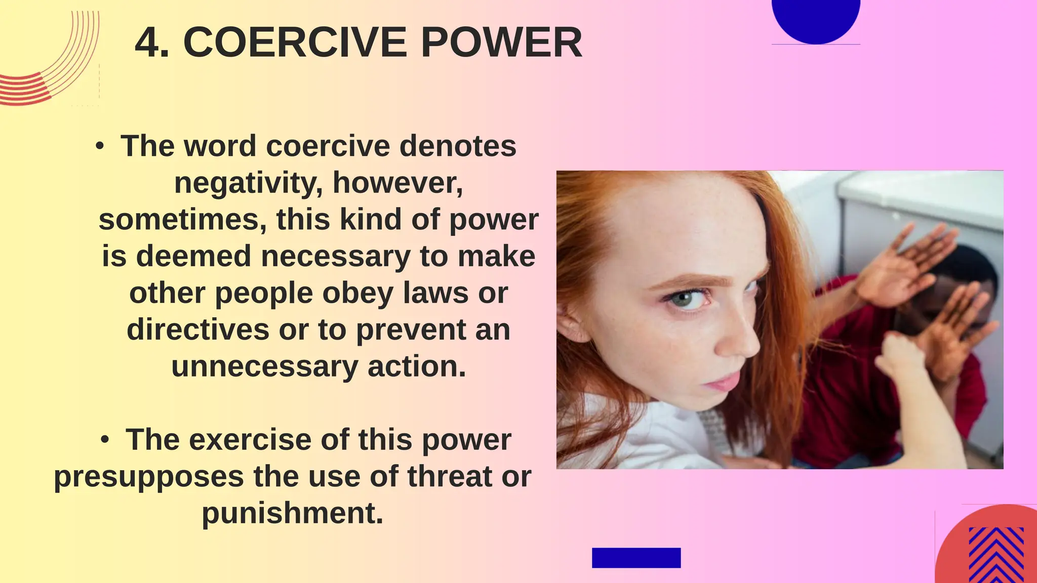 4. COERCIVE POWER
• The word coercive denotes
negativity, however,
sometimes, this kind of power
is deemed necessary to make
other people obey laws or
directives or to prevent an
unnecessary action.
• The exercise of this power
presupposes the use of threat or
punishment.
 