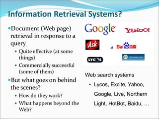 Information Retrieval Systems?
Document (Web page)
retrieval in response to a
query
 Quite effective (at some
things)
 Commercially successful
(some of them)
But what goes on behind
the scenes?
 How do they work?
 What happens beyond the
Web?
Web search systems
• Lycos, Excite, Yahoo,
Google, Live, Northern
Light, HotBot, Baidu, …
 