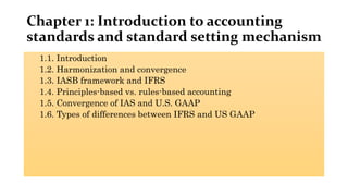 Chapter 1: Introduction to accounting
standards and standard setting mechanism
1.1. Introduction
1.2. Harmonization and convergence
1.3. IASB framework and IFRS
1.4. Principles-based vs. rules-based accounting
1.5. Convergence of IAS and U.S. GAAP
1.6. Types of differences between IFRS and US GAAP
 