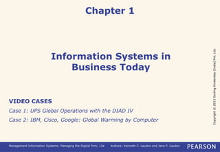Copyright
©
2013
Dorling
Kindersley
(India)
Pvt.
Ltd.
Management Information Systems: Managing the Digital Firm, 12e Authors: Kenneth C. Laudon and Jane P. Laudon
Information Systems in
Business Today
Chapter 1
VIDEO CASES
Case 1: UPS Global Operations with the DIAD IV
Case 2: IBM, Cisco, Google: Global Warming by Computer
 