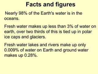Facts and figures
Nearly 98% of the Earth's water is in the
oceans.
Fresh water makes up less than 3% of water on
earth, over two thirds of this is tied up in polar
ice caps and glaciers.
Fresh water lakes and rivers make up only
0.009% of water on Earth and ground water
makes up 0.28%.
 