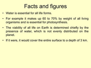 Facts and figures
• Water is essential for all life forms.
• For example it makes up 60 to 70% by weight of all living
organisms and is essential for photosynthesis.
• The viability of all life on Earth is determined chiefly by the
presence of water, which is not evenly distributed on the
planet.
• If it were, it would cover the entire surface to a depth of 3 km.
 