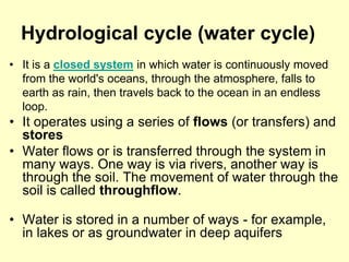 Hydrological cycle (water cycle)
• It is a closed system in which water is continuously moved
from the world's oceans, through the atmosphere, falls to
earth as rain, then travels back to the ocean in an endless
loop.
• It operates using a series of flows (or transfers) and
stores
• Water flows or is transferred through the system in
many ways. One way is via rivers, another way is
through the soil. The movement of water through the
soil is called throughflow.
• Water is stored in a number of ways - for example,
in lakes or as groundwater in deep aquifers
 