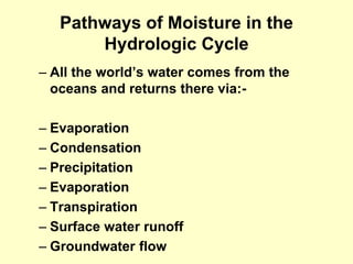 Pathways of Moisture in the
Hydrologic Cycle
– All the world’s water comes from the
oceans and returns there via:-
– Evaporation
– Condensation
– Precipitation
– Evaporation
– Transpiration
– Surface water runoff
– Groundwater flow
 