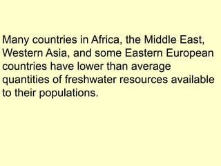 Many countries in Africa, the Middle East,
Western Asia, and some Eastern European
countries have lower than average
quantities of freshwater resources available
to their populations.
 