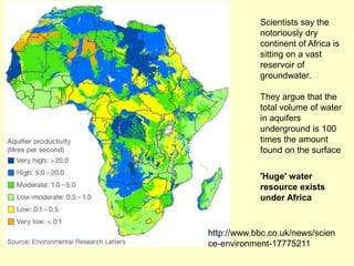 Scientists say the
notoriously dry
continent of Africa is
sitting on a vast
reservoir of
groundwater.
They argue that the
total volume of water
in aquifers
underground is 100
times the amount
found on the surface
'Huge' water
resource exists
under Africa
http://www.bbc.co.uk/news/scien
ce-environment-17775211
 