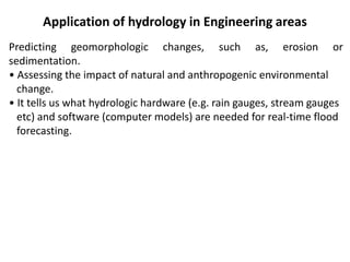 Application of hydrology in Engineering areas
Predicting geomorphologic changes, such as, erosion or
sedimentation.
• Assessing the impact of natural and anthropogenic environmental
change.
• It tells us what hydrologic hardware (e.g. rain gauges, stream gauges
etc) and software (computer models) are needed for real-time flood
forecasting.
 