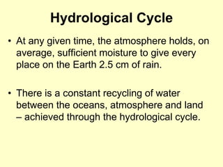 Hydrological Cycle
• At any given time, the atmosphere holds, on
average, sufficient moisture to give every
place on the Earth 2.5 cm of rain.
• There is a constant recycling of water
between the oceans, atmosphere and land
– achieved through the hydrological cycle.
 
