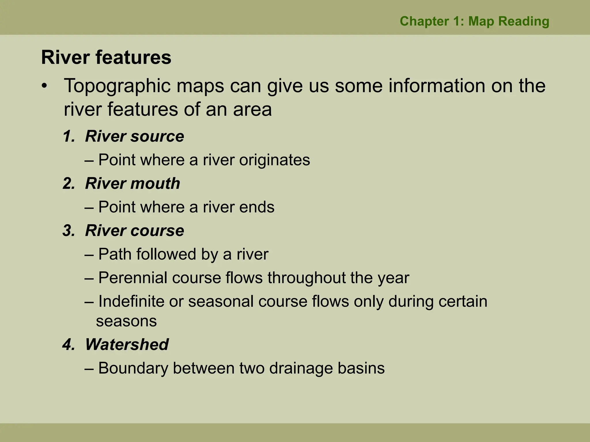 River features
• Topographic maps can give us some information on the
river features of an area
1. River source
– Point where a river originates
2. River mouth
– Point where a river ends
3. River course
– Path followed by a river
– Perennial course flows throughout the year
– Indefinite or seasonal course flows only during certain
seasons
4. Watershed
– Boundary between two drainage basins
Chapter 1: Map Reading
 
