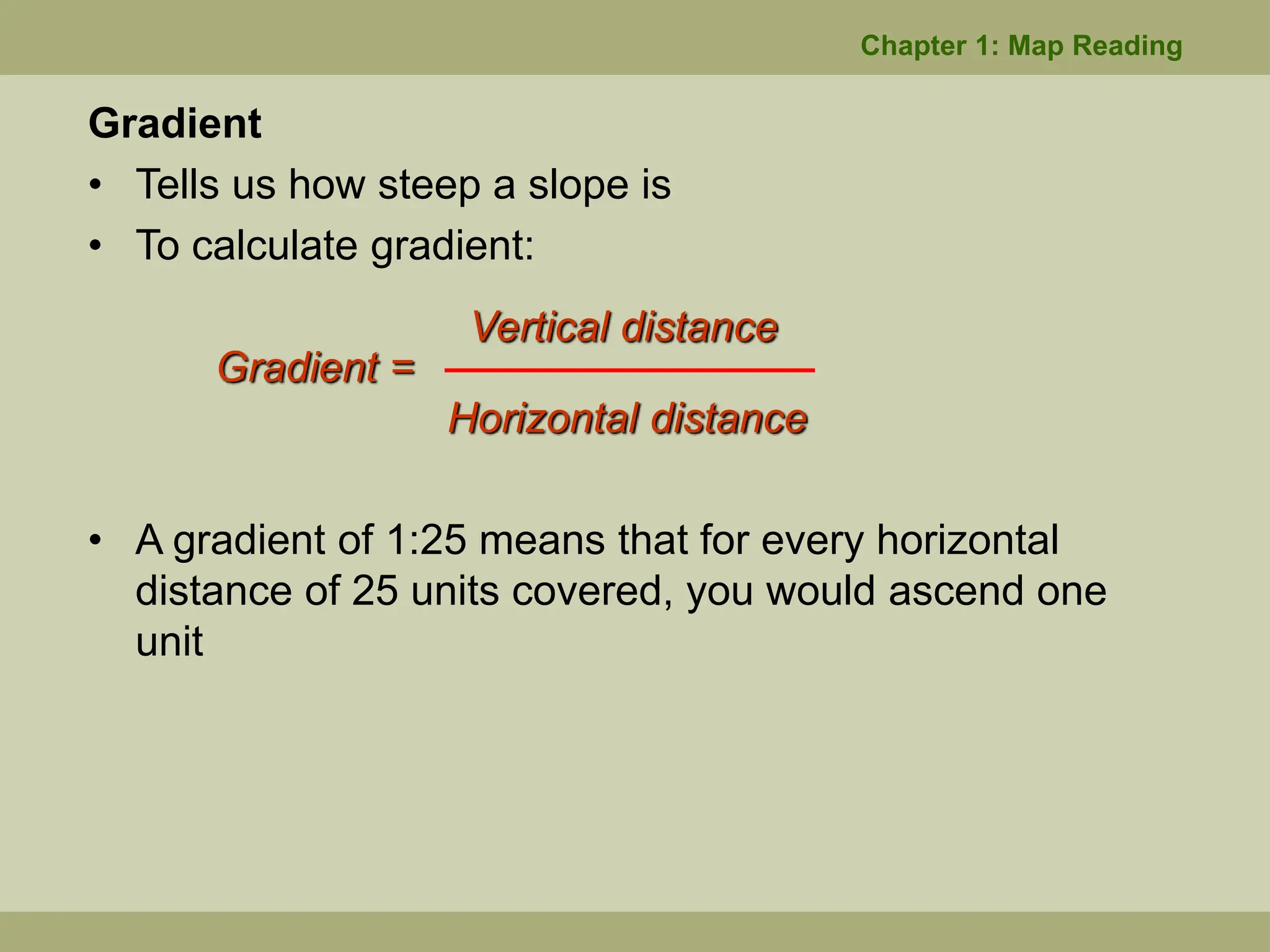 Gradient
• Tells us how steep a slope is
• To calculate gradient:
Vertical distance
Gradient =
Horizontal distance
• A gradient of 1:25 means that for every horizontal
distance of 25 units covered, you would ascend one
unit
Chapter 1: Map Reading
 