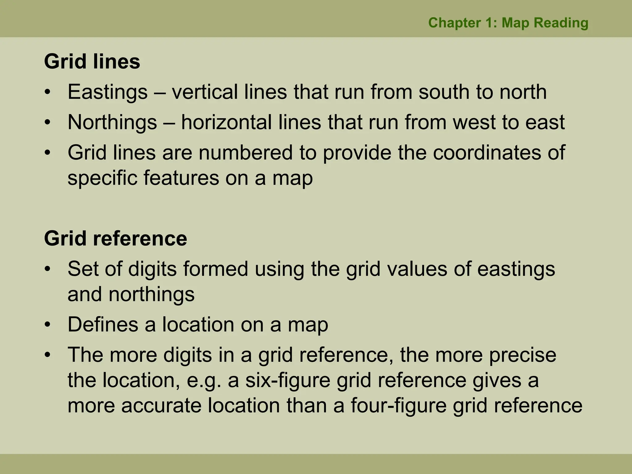 Grid lines
• Eastings – vertical lines that run from south to north
• Northings – horizontal lines that run from west to east
• Grid lines are numbered to provide the coordinates of
specific features on a map
Grid reference
• Set of digits formed using the grid values of eastings
and northings
• Defines a location on a map
• The more digits in a grid reference, the more precise
the location, e.g. a six-figure grid reference gives a
more accurate location than a four-figure grid reference
Chapter 1: Map Reading
 