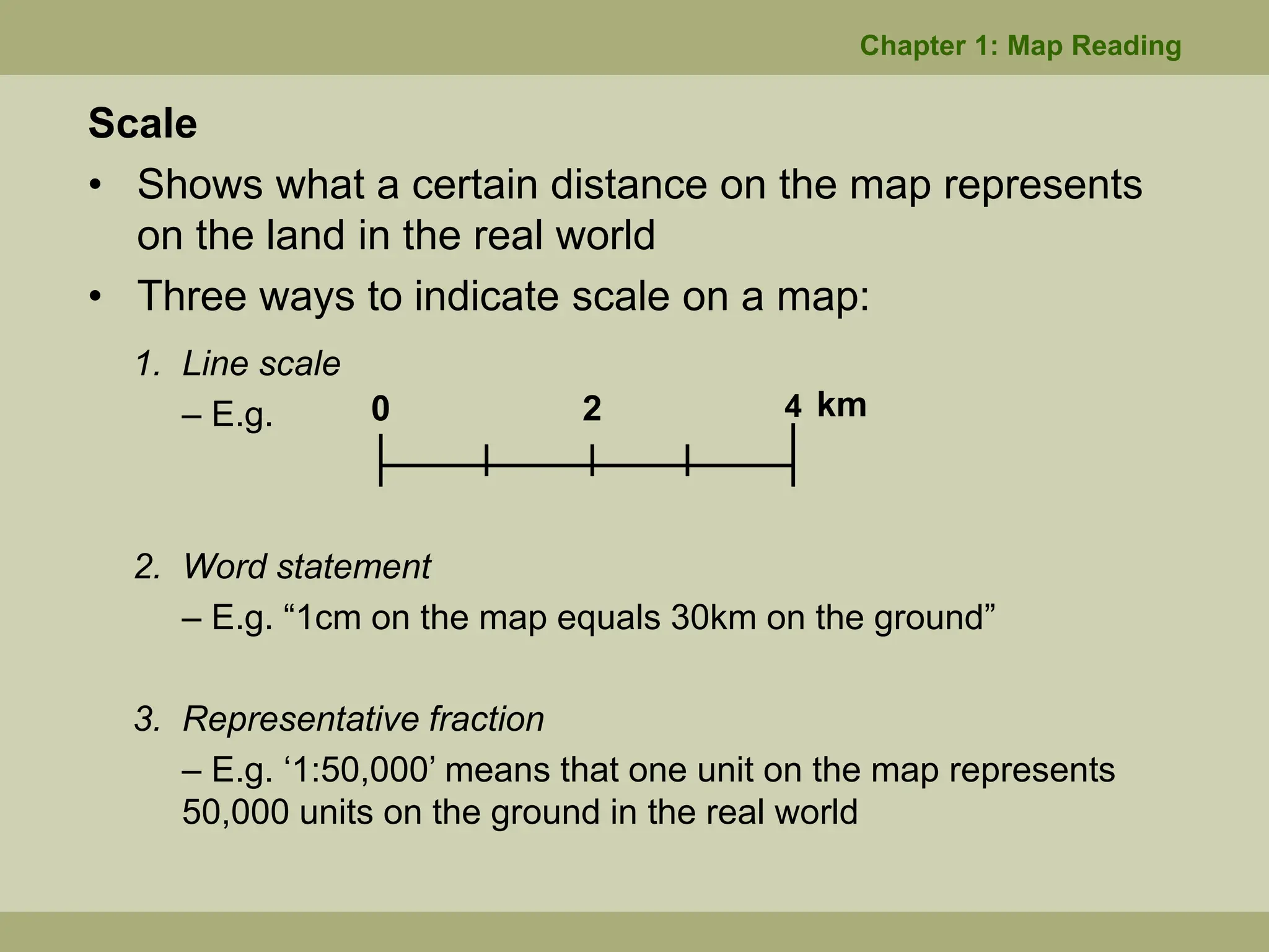 Scale
• Shows what a certain distance on the map represents
on the land in the real world
• Three ways to indicate scale on a map:
1. Line scale
– E.g.
2. Word statement
– E.g. “1cm on the map equals 30km on the ground”
3. Representative fraction
– E.g. ‘1:50,000’ means that one unit on the map represents
50,000 units on the ground in the real world
4
0 2 km
Chapter 1: Map Reading
 