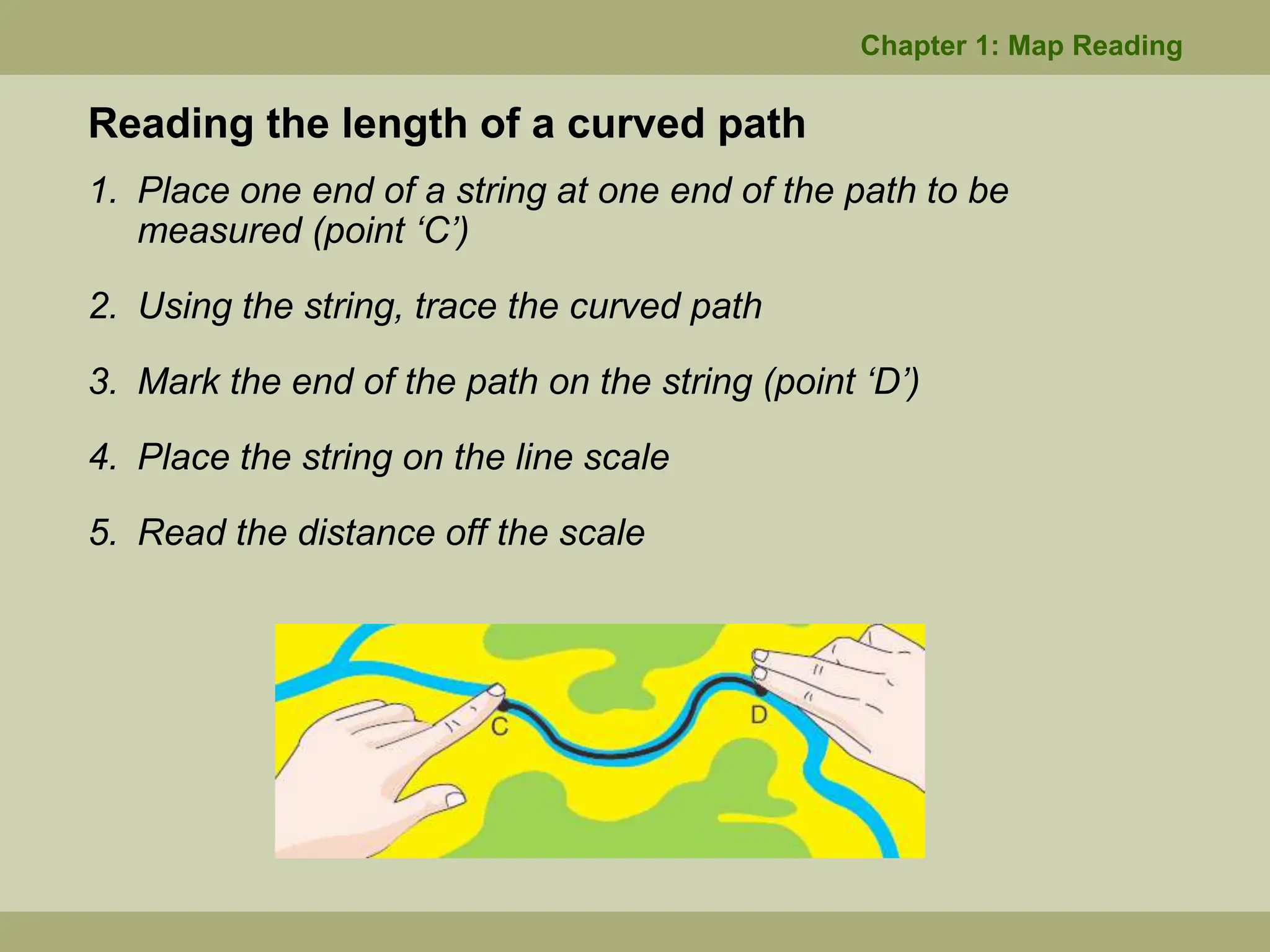 1. Place one end of a string at one end of the path to be
measured (point ‘C’)
2. Using the string, trace the curved path
3. Mark the end of the path on the string (point ‘D’)
4. Place the string on the line scale
5. Read the distance off the scale
Reading the length of a curved path
Chapter 1: Map Reading
 