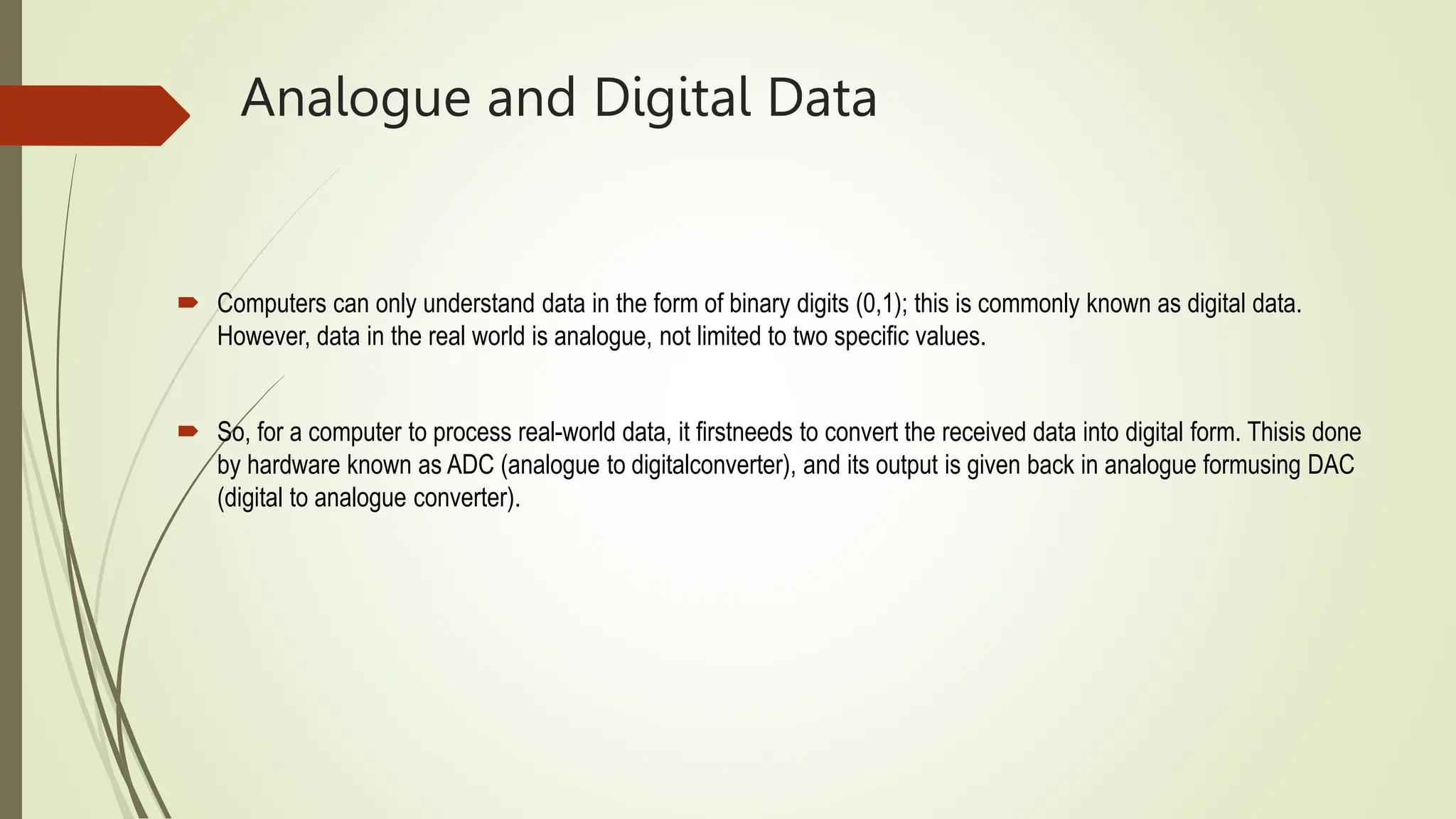Analogue and Digital Data
 Computers can only understand data in the form of binary digits (0,1); this is commonly known as digital data.
However, data in the real world is analogue, not limited to two specific values.
 So, for a computer to process real-world data, it firstneeds to convert the received data into digital form. Thisis done
by hardware known as ADC (analogue to digitalconverter), and its output is given back in analogue formusing DAC
(digital to analogue converter).
 