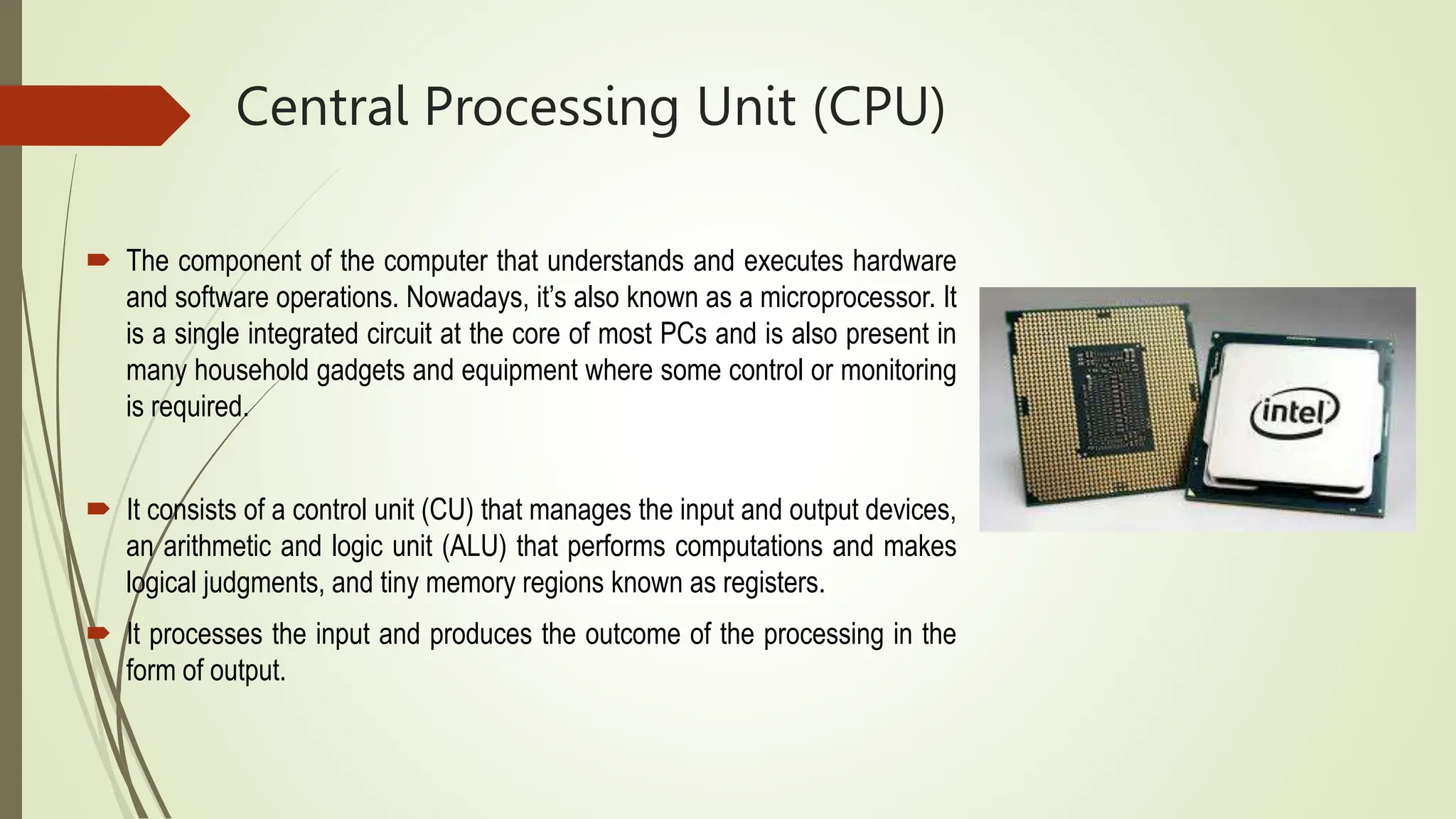 Central Processing Unit (CPU)
 The component of the computer that understands and executes hardware
and software operations. Nowadays, it’s also known as a microprocessor. It
is a single integrated circuit at the core of most PCs and is also present in
many household gadgets and equipment where some control or monitoring
is required.
 It consists of a control unit (CU) that manages the input and output devices,
an arithmetic and logic unit (ALU) that performs computations and makes
logical judgments, and tiny memory regions known as registers.
 It processes the input and produces the outcome of the processing in the
form of output.
 