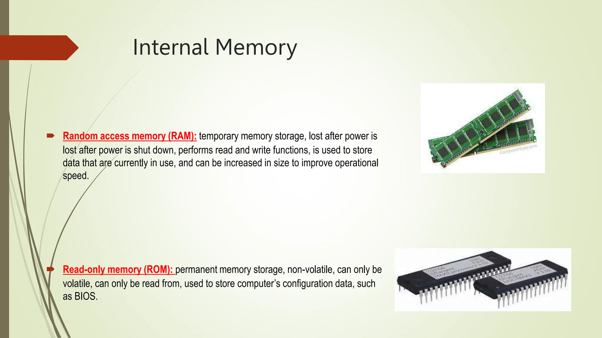 Internal Memory
 Random access memory (RAM): temporary memory storage, lost after power is
lost after power is shut down, performs read and write functions, is used to store
data that are currently in use, and can be increased in size to improve operational
speed.
 Read-only memory (ROM): permanent memory storage, non-volatile, can only be
volatile, can only be read from, used to store computer’s configuration data, such
as BIOS.
 