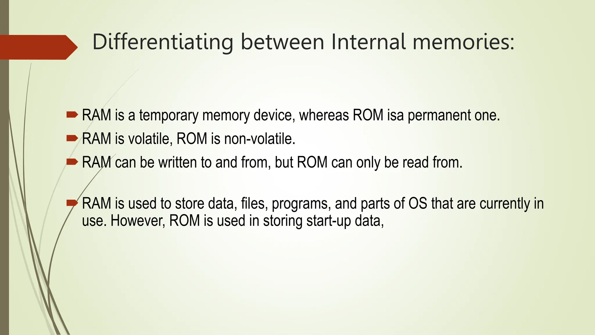Differentiating between Internal memories:
RAM is a temporary memory device, whereas ROM isa permanent one.
RAM is volatile, ROM is non-volatile.
RAM can be written to and from, but ROM can only be read from.
RAM is used to store data, files, programs, and parts of OS that are currently in
use. However, ROM is used in storing start-up data,
 