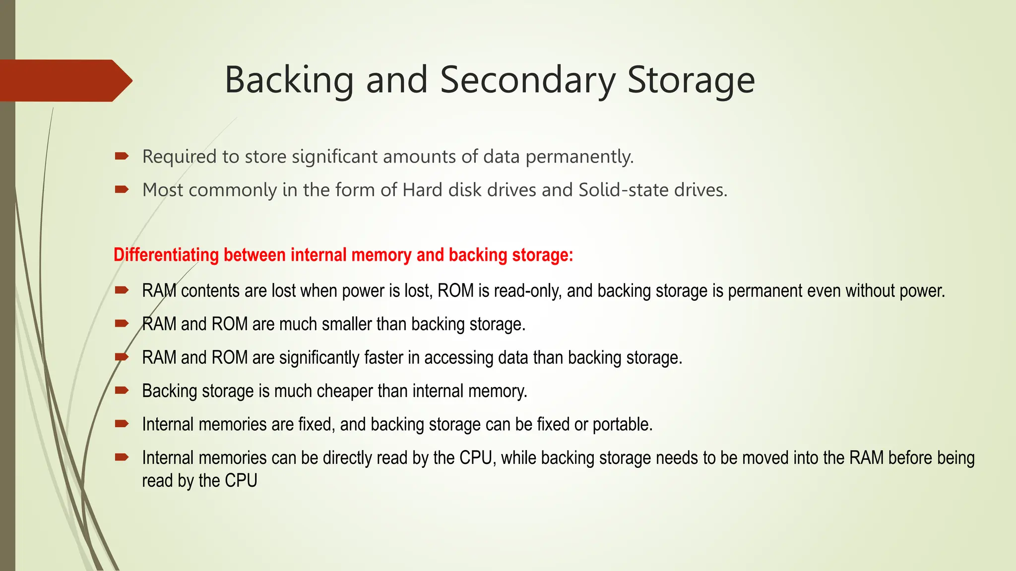 Backing and Secondary Storage
 Required to store significant amounts of data permanently.
 Most commonly in the form of Hard disk drives and Solid-state drives.
Differentiating between internal memory and backing storage:
 RAM contents are lost when power is lost, ROM is read-only, and backing storage is permanent even without power.
 RAM and ROM are much smaller than backing storage.
 RAM and ROM are significantly faster in accessing data than backing storage.
 Backing storage is much cheaper than internal memory.
 Internal memories are fixed, and backing storage can be fixed or portable.
 Internal memories can be directly read by the CPU, while backing storage needs to be moved into the RAM before being
read by the CPU
 