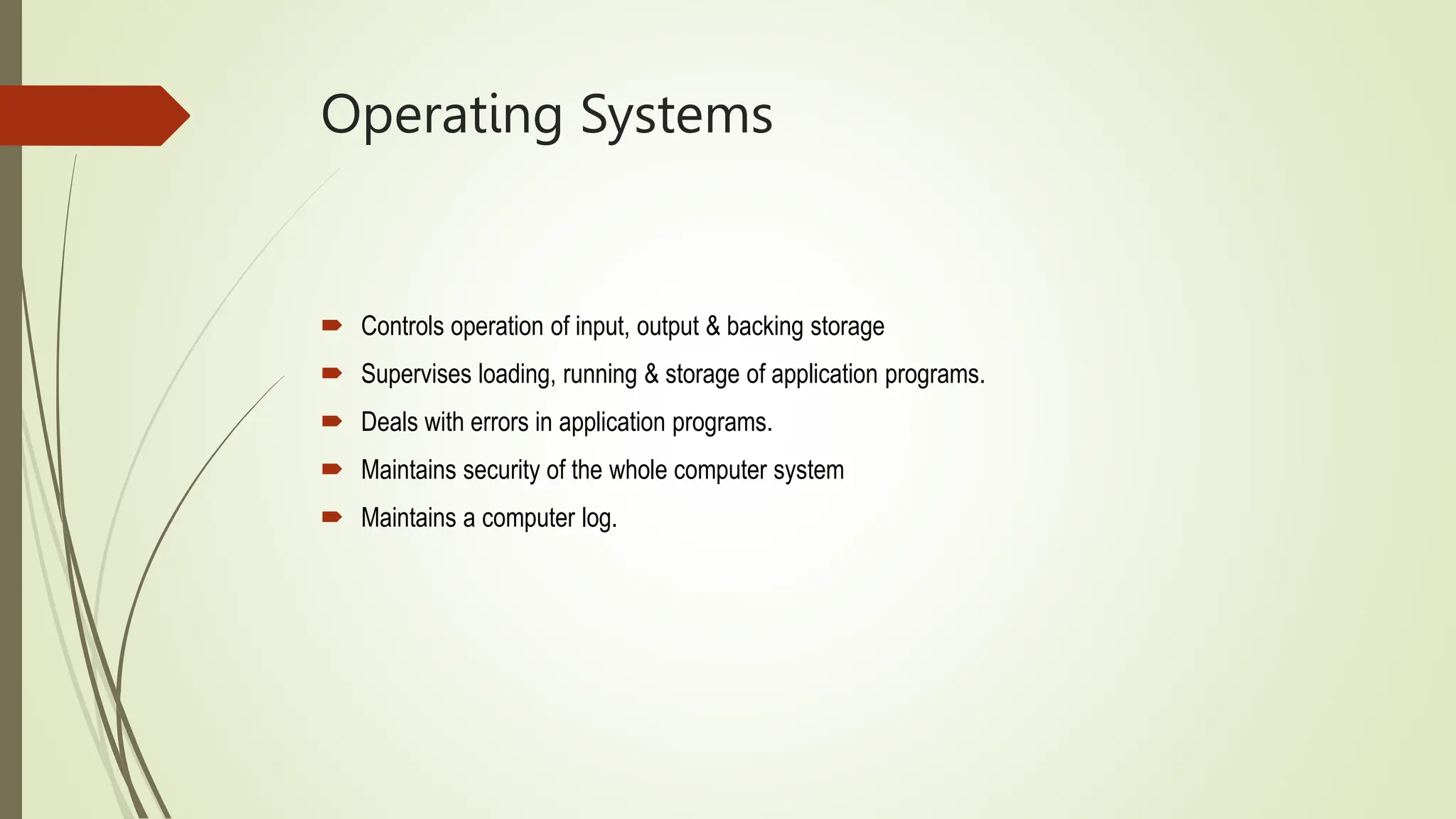 Operating Systems
 Controls operation of input, output & backing storage
 Supervises loading, running & storage of application programs.
 Deals with errors in application programs.
 Maintains security of the whole computer system
 Maintains a computer log.
 