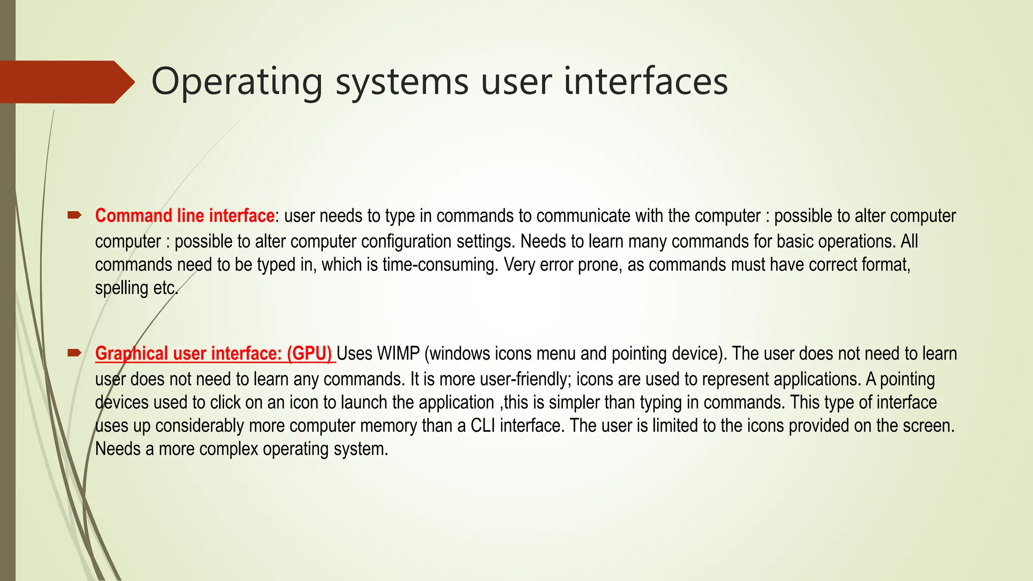 Operating systems user interfaces
 Command line interface: user needs to type in commands to communicate with the computer : possible to alter computer
computer : possible to alter computer configuration settings. Needs to learn many commands for basic operations. All
commands need to be typed in, which is time-consuming. Very error prone, as commands must have correct format,
spelling etc.
 Graphical user interface: (GPU) Uses WIMP (windows icons menu and pointing device). The user does not need to learn
user does not need to learn any commands. It is more user-friendly; icons are used to represent applications. A pointing
devices used to click on an icon to launch the application ,this is simpler than typing in commands. This type of interface
uses up considerably more computer memory than a CLI interface. The user is limited to the icons provided on the screen.
Needs a more complex operating system.
 