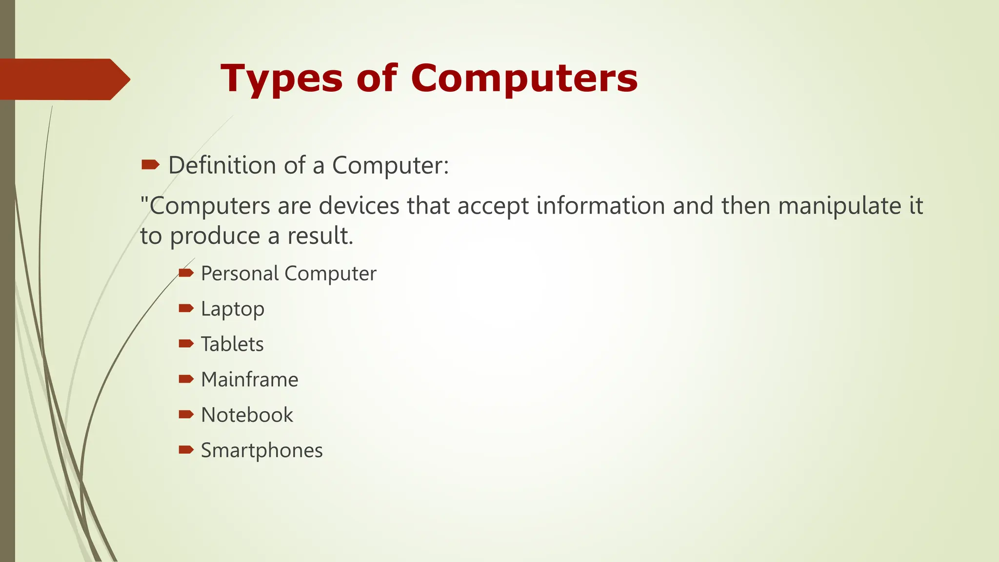 Types of Computers
 Definition of a Computer:
"Computers are devices that accept information and then manipulate it
to produce a result.
 Personal Computer
 Laptop
 Tablets
 Mainframe
 Notebook
 Smartphones
 
