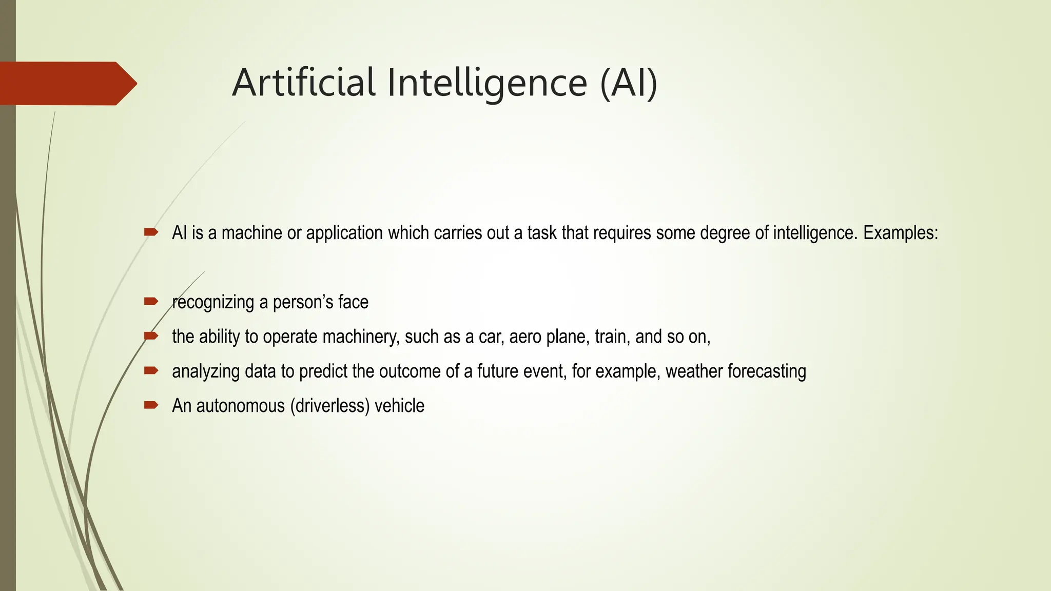 Artificial Intelligence (AI)
 AI is a machine or application which carries out a task that requires some degree of intelligence. Examples:
 recognizing a person’s face
 the ability to operate machinery, such as a car, aero plane, train, and so on,
 analyzing data to predict the outcome of a future event, for example, weather forecasting
 An autonomous (driverless) vehicle
 
