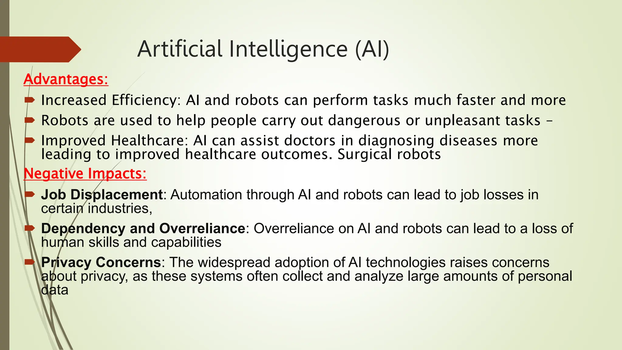 Artificial Intelligence (AI)
Advantages:
 Increased Efficiency: AI and robots can perform tasks much faster and more
 Robots are used to help people carry out dangerous or unpleasant tasks –
 Improved Healthcare: AI can assist doctors in diagnosing diseases more
leading to improved healthcare outcomes. Surgical robots
Negative Impacts:
 Job Displacement: Automation through AI and robots can lead to job losses in
certain industries,
 Dependency and Overreliance: Overreliance on AI and robots can lead to a loss of
human skills and capabilities
 Privacy Concerns: The widespread adoption of AI technologies raises concerns
about privacy, as these systems often collect and analyze large amounts of personal
data
 