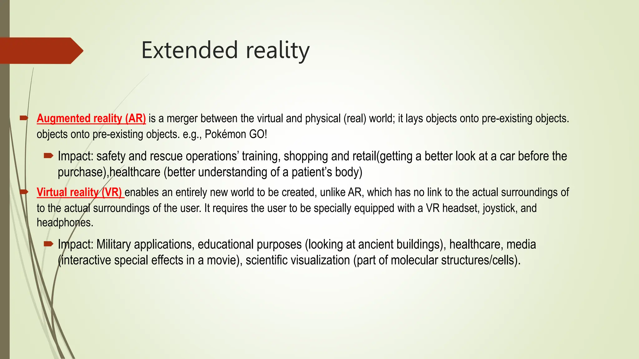 Extended reality
 Augmented reality (AR) is a merger between the virtual and physical (real) world; it lays objects onto pre-existing objects.
objects onto pre-existing objects. e.g., Pokémon GO!
 Impact: safety and rescue operations’ training, shopping and retail(getting a better look at a car before the
purchase),healthcare (better understanding of a patient’s body)
 Virtual reality (VR) enables an entirely new world to be created, unlike AR, which has no link to the actual surroundings of
to the actual surroundings of the user. It requires the user to be specially equipped with a VR headset, joystick, and
headphones.
 Impact: Military applications, educational purposes (looking at ancient buildings), healthcare, media
(interactive special effects in a movie), scientific visualization (part of molecular structures/cells).
 
