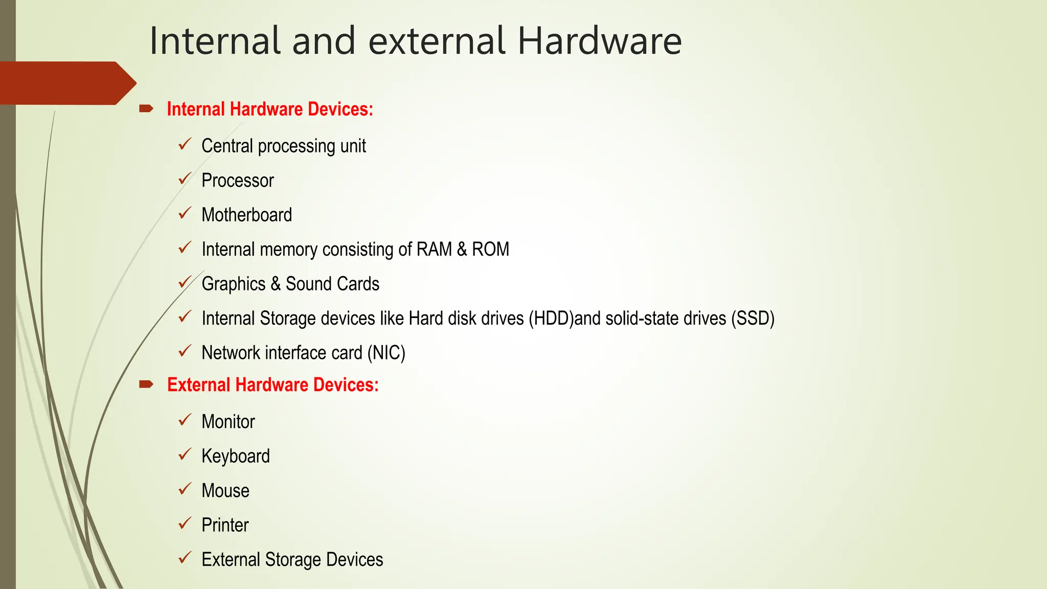 Internal and external Hardware
 Internal Hardware Devices:
 Central processing unit
 Processor
 Motherboard
 Internal memory consisting of RAM & ROM
 Graphics & Sound Cards
 Internal Storage devices like Hard disk drives (HDD)and solid-state drives (SSD)
 Network interface card (NIC)
 External Hardware Devices:
 Monitor
 Keyboard
 Mouse
 Printer
 External Storage Devices
 