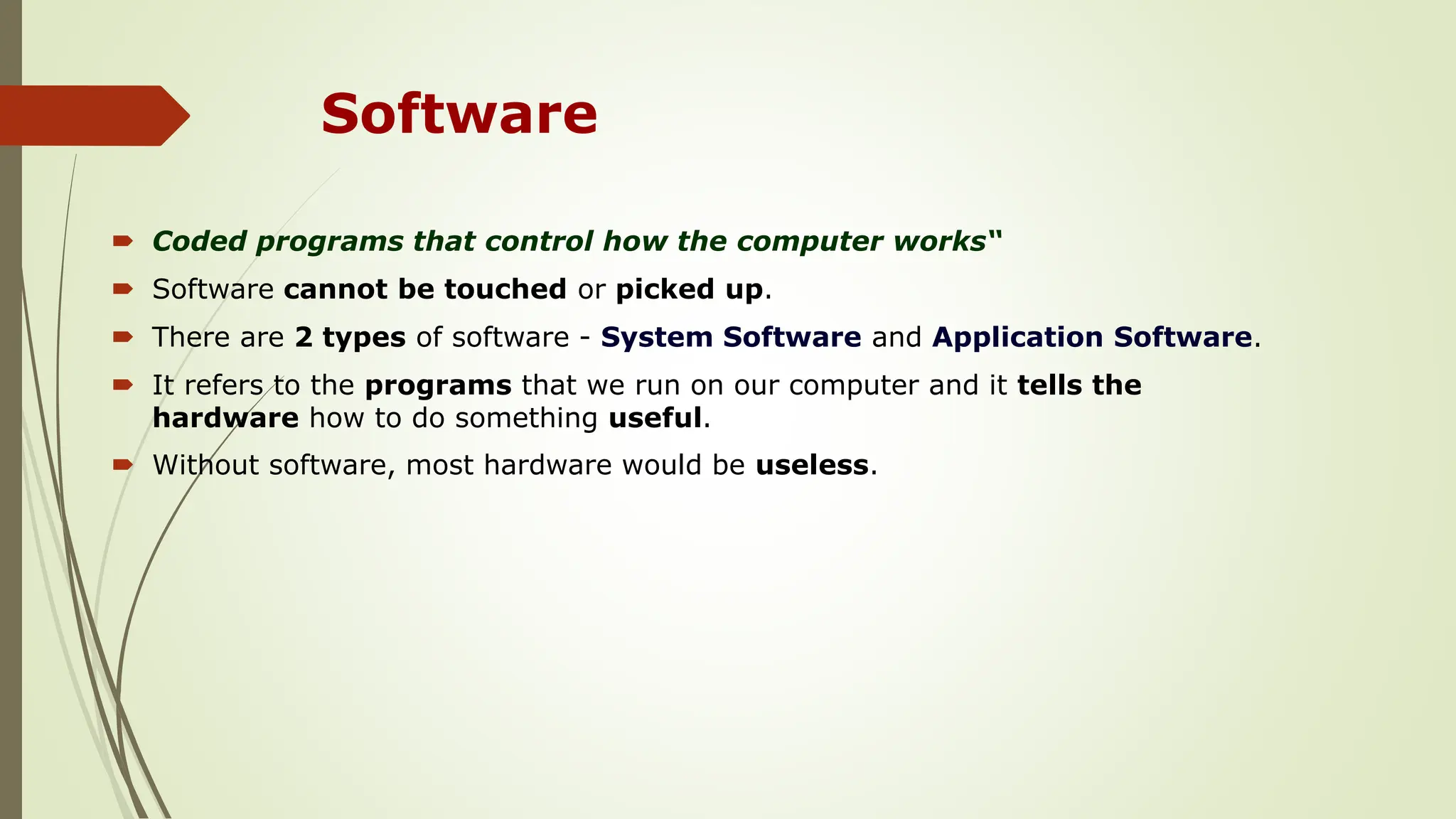 Software
 Coded programs that control how the computer works“
 Software cannot be touched or picked up.
 There are 2 types of software - System Software and Application Software.
 It refers to the programs that we run on our computer and it tells the
hardware how to do something useful.
 Without software, most hardware would be useless.
 