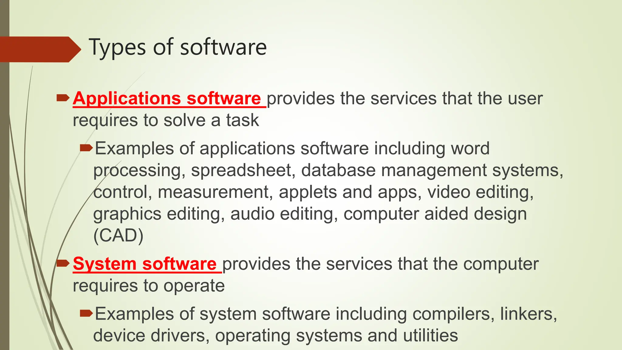 Types of software
Applications software provides the services that the user
requires to solve a task
Examples of applications software including word
processing, spreadsheet, database management systems,
control, measurement, applets and apps, video editing,
graphics editing, audio editing, computer aided design
(CAD)
System software provides the services that the computer
requires to operate
Examples of system software including compilers, linkers,
device drivers, operating systems and utilities
 