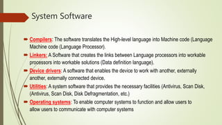 System Software
 Compilers: The software translates the High-level language into Machine code (Language
Machine code (Language Processor).
 Linkers: A Software that creates the links between Language processors into workable
processors into workable solutions (Data definition language).
 Device drivers: A software that enables the device to work with another, externally
another, externally connected device.
 Utilities: A system software that provides the necessary facilities (Antivirus, Scan Disk,
(Antivirus, Scan Disk, Disk Defragmentation, etc.)
 Operating systems: To enable computer systems to function and allow users to
allow users to communicate with computer systems
 