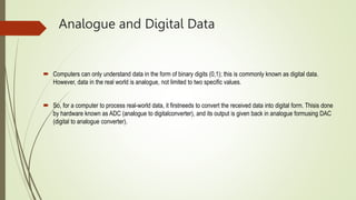 Analogue and Digital Data
 Computers can only understand data in the form of binary digits (0,1); this is commonly known as digital data.
However, data in the real world is analogue, not limited to two specific values.
 So, for a computer to process real-world data, it firstneeds to convert the received data into digital form. Thisis done
by hardware known as ADC (analogue to digitalconverter), and its output is given back in analogue formusing DAC
(digital to analogue converter).
 