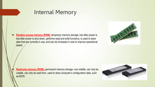Internal Memory
 Random access memory (RAM): temporary memory storage, lost after power is
lost after power is shut down, performs read and write functions, is used to store
data that are currently in use, and can be increased in size to improve operational
speed.
 Read-only memory (ROM): permanent memory storage, non-volatile, can only be
volatile, can only be read from, used to store computer’s configuration data, such
as BIOS.
 
