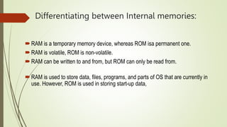 Differentiating between Internal memories:
RAM is a temporary memory device, whereas ROM isa permanent one.
RAM is volatile, ROM is non-volatile.
RAM can be written to and from, but ROM can only be read from.
RAM is used to store data, files, programs, and parts of OS that are currently in
use. However, ROM is used in storing start-up data,
 