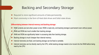 Backing and Secondary Storage
 Required to store significant amounts of data permanently.
 Most commonly in the form of Hard disk drives and Solid-state drives.
Differentiating between internal memory and backing storage:
 RAM contents are lost when power is lost, ROM is read-only, and backing storage is permanent even without power.
 RAM and ROM are much smaller than backing storage.
 RAM and ROM are significantly faster in accessing data than backing storage.
 Backing storage is much cheaper than internal memory.
 Internal memories are fixed, and backing storage can be fixed or portable.
 Internal memories can be directly read by the CPU, while backing storage needs to be moved into the RAM before being
read by the CPU
 