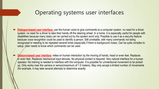 Operating systems user interfaces
 Dialogue-based user interface: use the human voice to give commands to a computer system. no need for a driver
system. no need for a driver to take their hands off the steering wheel. In a home, it is especially useful for people with
disabilities because many tasks can be carried out by the spoken word only. Possible to use it as a security feature
because voice recognition could be used to identify a person. Still unreliable, with many commands not being
recognized or needing to be repeated several times (especially if there is background noise). Can be quite complex to
setup. User needs to know which commands can be used.
 Gesture-based user interface: relies on human interaction by the moving of hands, head or even feet. Replaces
or even feet. Replaces mechanical input devices. No physical contact is required. Very natural interface for a human
operator. No training is needed to interface with the computer. It is possible for unintentional movement to be picked
up. Only works near the camera or sensor(maximum of 1.5 meters). May only accept a limited number of movements
(for example, it may take several attempts to determine exactly
 