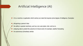 Artificial Intelligence (AI)
 AI is a machine or application which carries out a task that requires some degree of intelligence. Examples:
 recognizing a person’s face
 the ability to operate machinery, such as a car, aero plane, train, and so on,
 analyzing data to predict the outcome of a future event, for example, weather forecasting
 An autonomous (driverless) vehicle
 