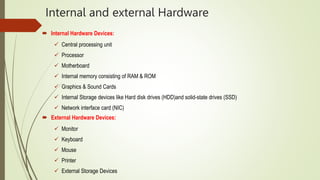 Internal and external Hardware
 Internal Hardware Devices:
 Central processing unit
 Processor
 Motherboard
 Internal memory consisting of RAM & ROM
 Graphics & Sound Cards
 Internal Storage devices like Hard disk drives (HDD)and solid-state drives (SSD)
 Network interface card (NIC)
 External Hardware Devices:
 Monitor
 Keyboard
 Mouse
 Printer
 External Storage Devices
 